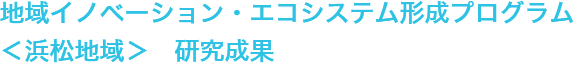 地域イノベーション・エコシステム形成プログラム ＜浜松地域＞　研究成果 